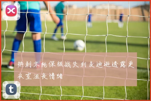 热刺末轮保级战失利麦迪逊透露更衣室沮丧情绪