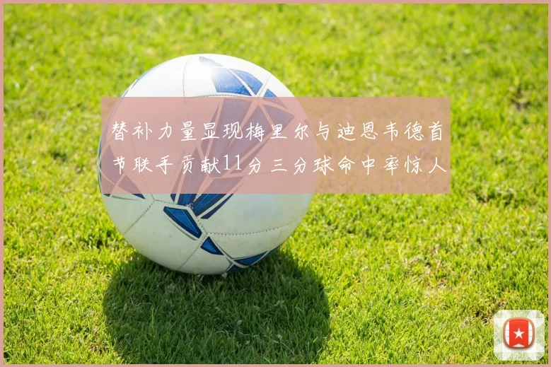 替补力量显现梅里尔与迪恩韦德首节联手贡献11分三分球命中率惊人