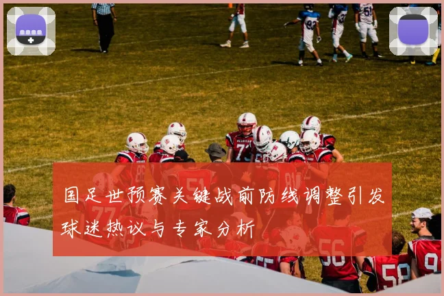 国足世预赛关键战前防线调整引发球迷热议与专家分析