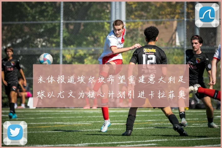 米体报道埃尔坎希望重建意大利足球以尤文为核心计划引进卡拉菲奥里和托纳利