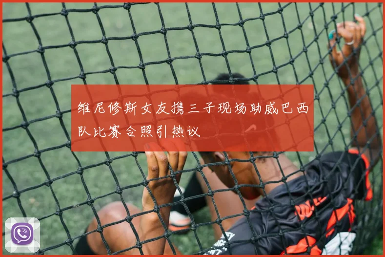维尼修斯女友携三子现场助威巴西队比赛合照引热议