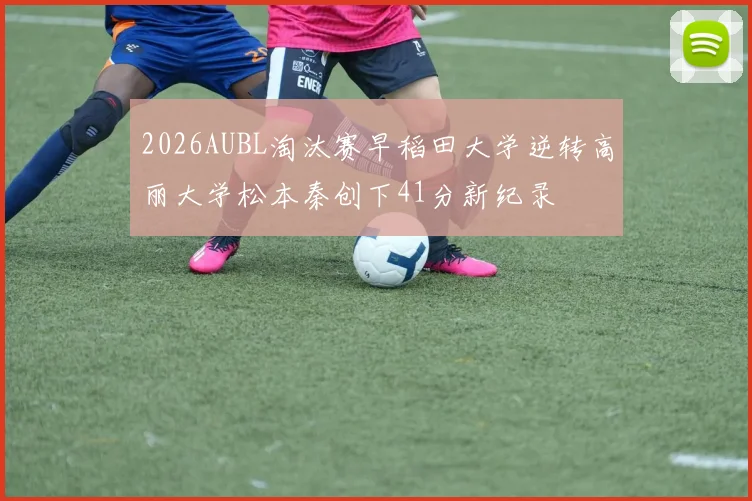 2026AUBL淘汰赛早稻田大学逆转高丽大学松本秦创下41分新纪录
