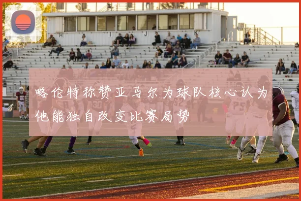 略伦特称赞亚马尔为球队核心认为他能独自改变比赛局势