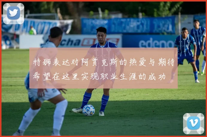 特狮表达对阿贾克斯的热爱与期待希望在这里实现职业生涯的成功