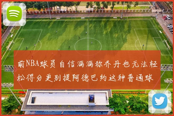 前NBA球员自信满满称乔丹也无法轻松得分更别提阿德巴约这种普通球员