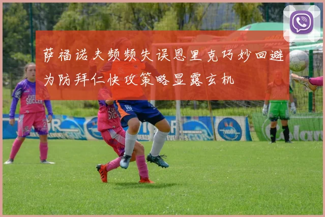 萨福诺夫频频失误恩里克巧妙回避为防拜仁快攻策略显露玄机