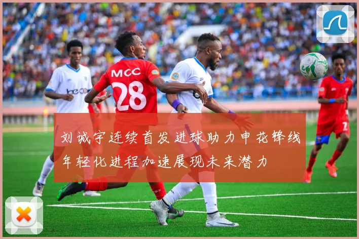 刘诚宇连续首发进球助力申花锋线年轻化进程加速展现未来潜力