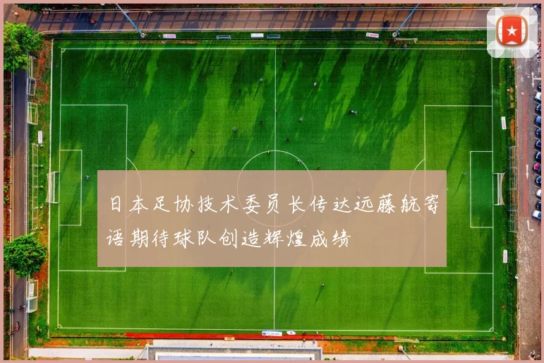 日本足协技术委员长传达远藤航寄语期待球队创造辉煌成绩