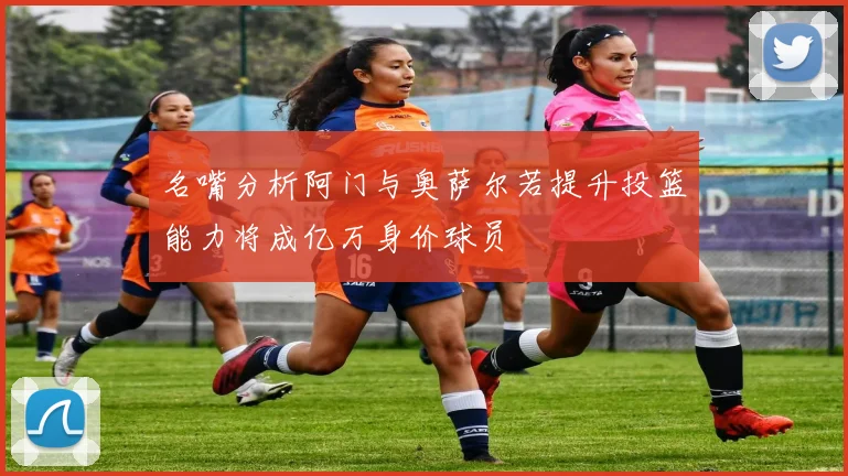 名嘴分析阿门与奥萨尔若提升投篮能力将成亿万身价球员