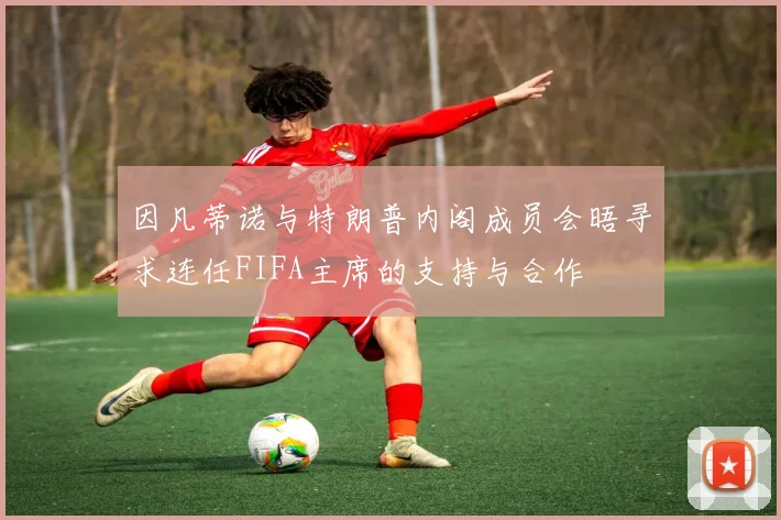 因凡蒂诺与特朗普内阁成员会晤寻求连任FIFA主席的支持与合作