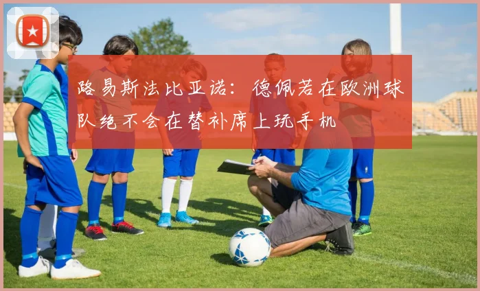 路易斯法比亚诺：德佩若在欧洲球队绝不会在替补席上玩手机