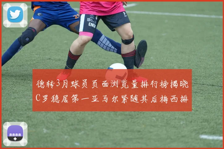 德转3月球员页面浏览量排行榜揭晓C罗稳居第一亚马尔紧随其后梅西排名第四