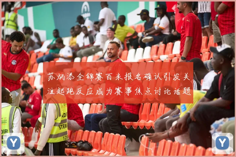 苏炳添全锦赛百米报名确认引发关注起跑反应成为赛事焦点讨论话题