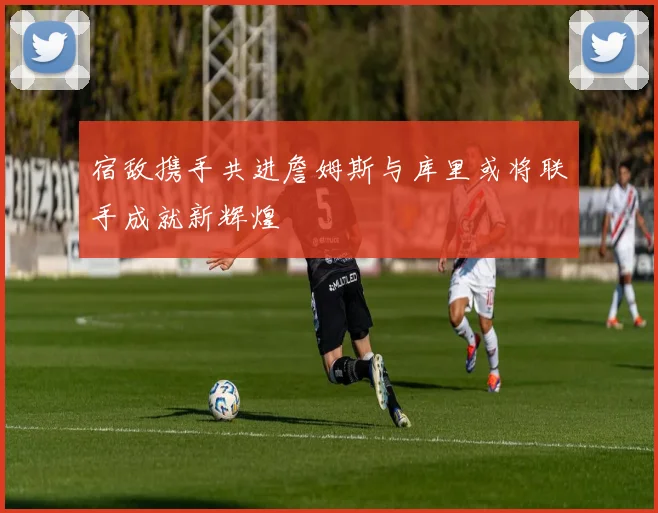 宿敌携手共进詹姆斯与库里或将联手成就新辉煌