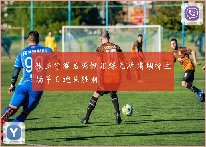 张玉宁赛后感慨进球无所谓期待主场早日迎来胜利