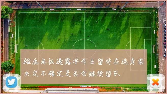 雄鹿老板透露字母去留将在选秀前决定不确定是否会继续留队