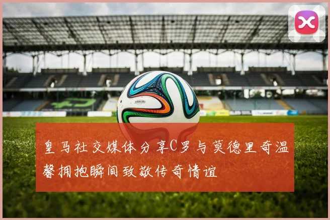 皇马社交媒体分享C罗与莫德里奇温馨拥抱瞬间致敬传奇情谊