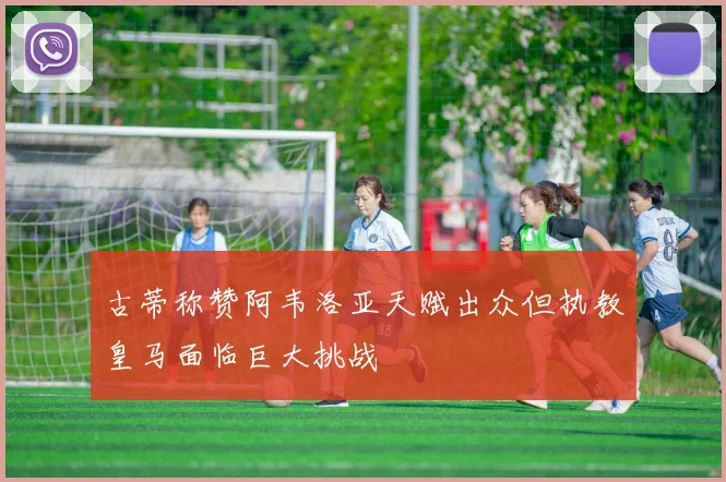 古蒂称赞阿韦洛亚天赋出众但执教皇马面临巨大挑战