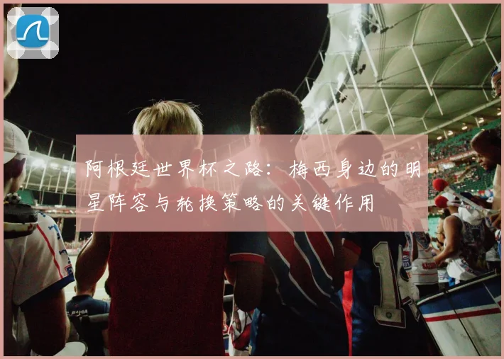 阿根廷世界杯之路：梅西身边的明星阵容与轮换策略的关键作用