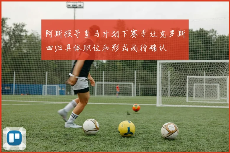 阿斯报导皇马计划下赛季让克罗斯回归具体职位和形式尚待确认