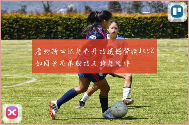 詹姆斯回忆与乔丹的遗憾赞扬JayZ如同亲兄弟般的支持与陪伴