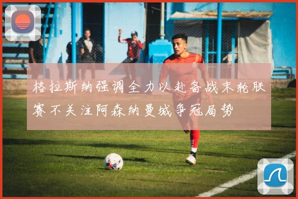 格拉斯纳强调全力以赴备战末轮联赛不关注阿森纳曼城争冠局势