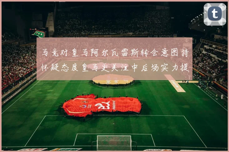 马竞对皇马阿尔瓦雷斯转会意图持怀疑态度皇马更关注中后场实力提升