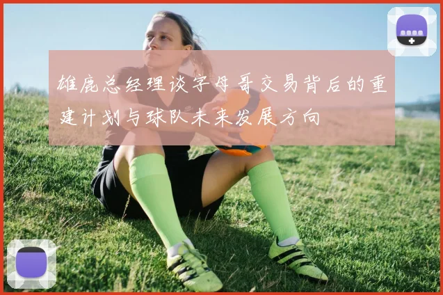 雄鹿总经理谈字母哥交易背后的重建计划与球队未来发展方向