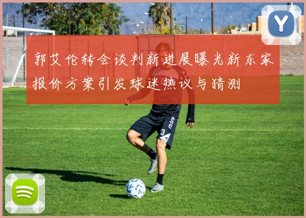 郭艾伦转会谈判新进展曝光新东家报价方案引发球迷热议与猜测