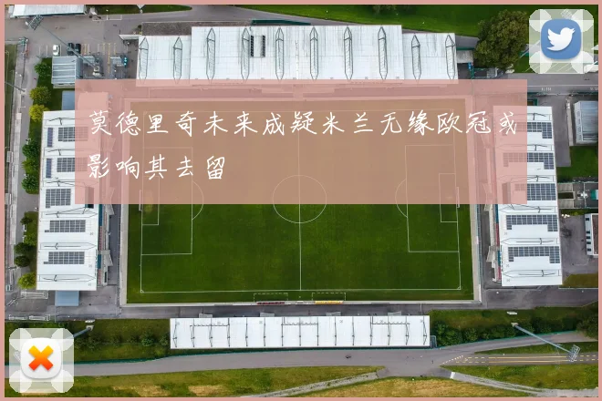 莫德里奇未来成疑米兰无缘欧冠或影响其去留