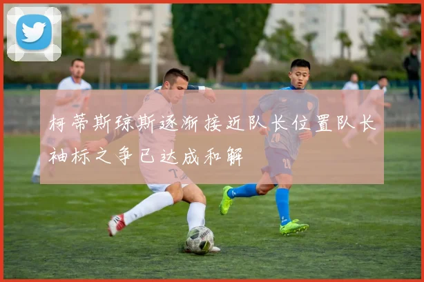 柯蒂斯琼斯逐渐接近队长位置队长袖标之争已达成和解
