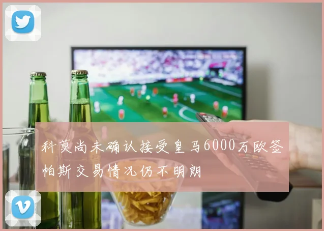 科莫尚未确认接受皇马6000万欧签帕斯交易情况仍不明朗