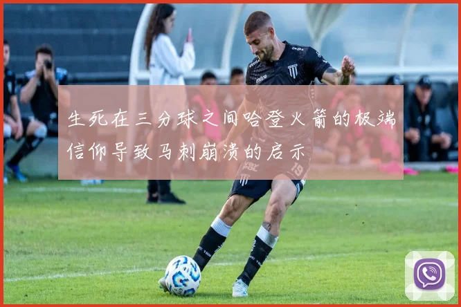 生死在三分球之间哈登火箭的极端信仰导致马刺崩溃的启示