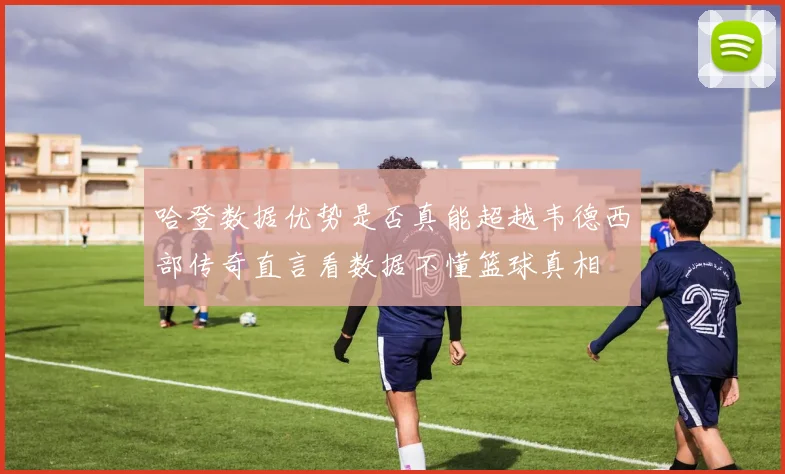 哈登数据优势是否真能超越韦德西部传奇直言看数据不懂篮球真相