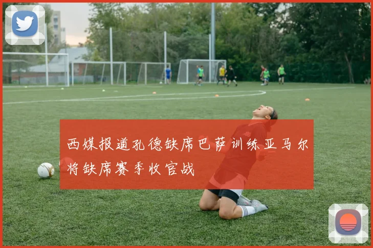 西媒报道孔德缺席巴萨训练亚马尔将缺席赛季收官战