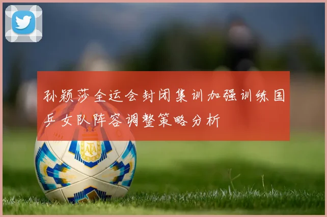 孙颖莎全运会封闭集训加强训练国乒女队阵容调整策略分析