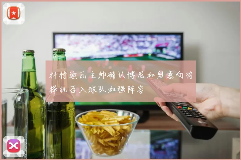 科特迪瓦主帅确认博尼加盟意向将择机召入球队加强阵容