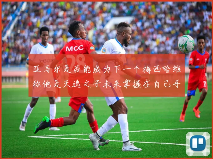 亚马尔是否能成为下一个梅西哈维称他是天选之子未来掌握在自己手中