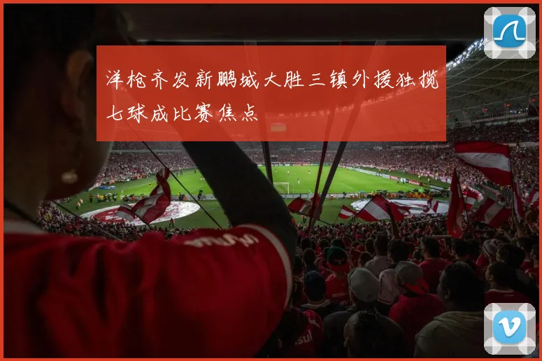 洋枪齐发新鹏城大胜三镇外援独揽七球成比赛焦点
