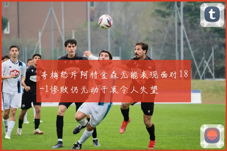 夸梅怒斥阿特金森无能表现面对18-1惨败仍无动于衷令人失望
