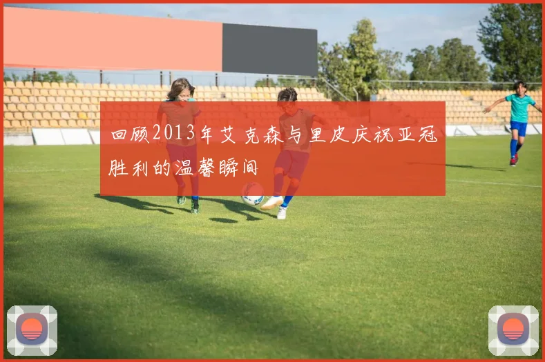 回顾2013年艾克森与里皮庆祝亚冠胜利的温馨瞬间