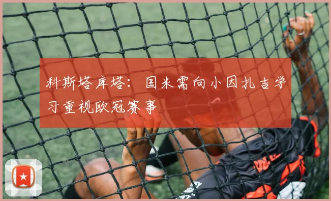 科斯塔库塔：国米需向小因扎吉学习重视欧冠赛事