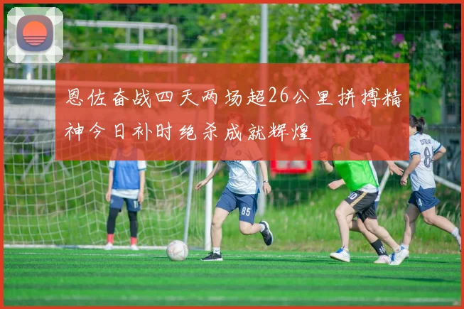 恩佐奋战四天两场超26公里拼搏精神今日补时绝杀成就辉煌