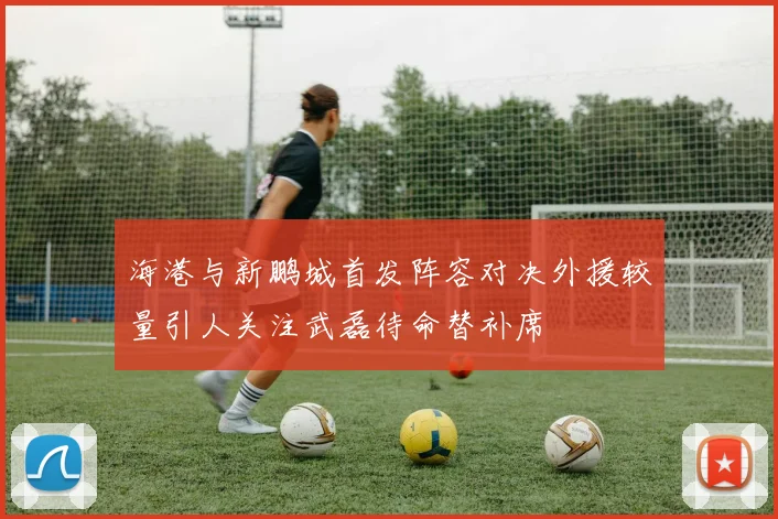 海港与新鹏城首发阵容对决外援较量引人关注武磊待命替补席